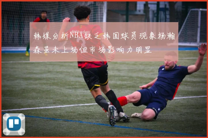 韩媒分析NBA缺乏韩国球员现象杨瀚森虽未上场但市场影响力明显