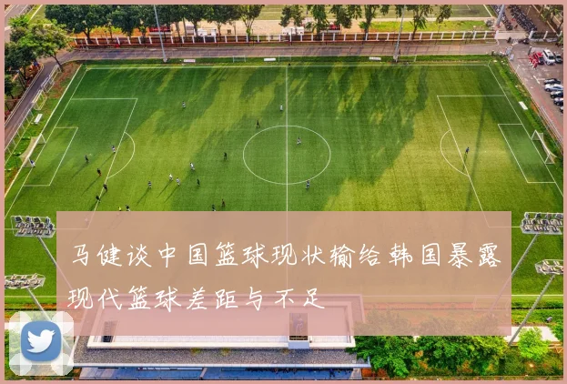 马健谈中国篮球现状输给韩国暴露现代篮球差距与不足