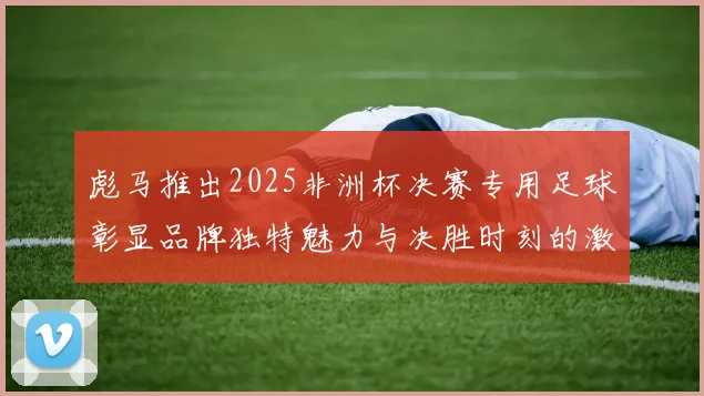 彪马推出2025非洲杯决赛专用足球彰显品牌独特魅力与决胜时刻的激情