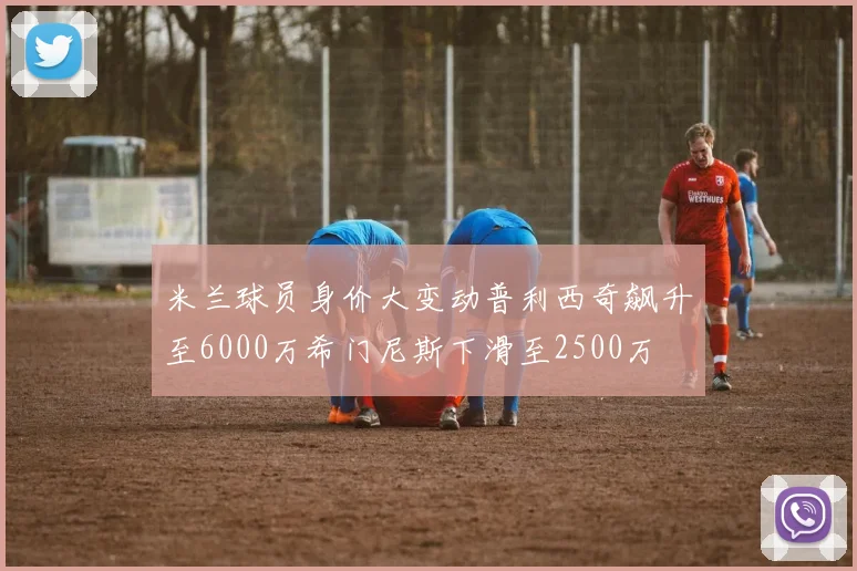米兰球员身价大变动普利西奇飙升至6000万希门尼斯下滑至2500万
