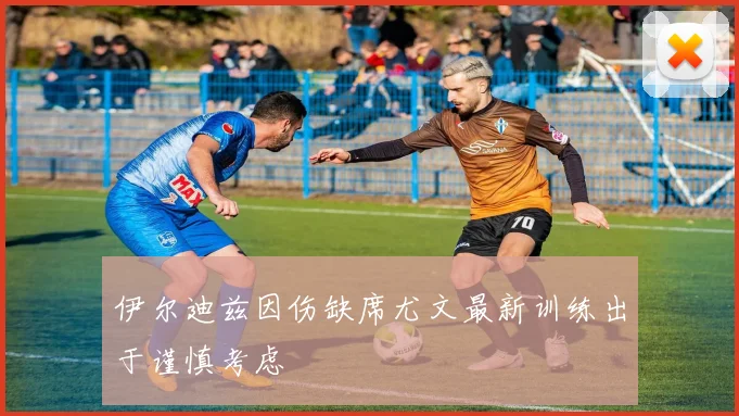 伊尔迪兹因伤缺席尤文最新训练出于谨慎考虑