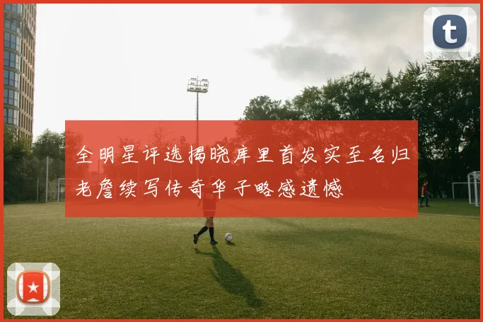 全明星评选揭晓库里首发实至名归老詹续写传奇华子略感遗憾