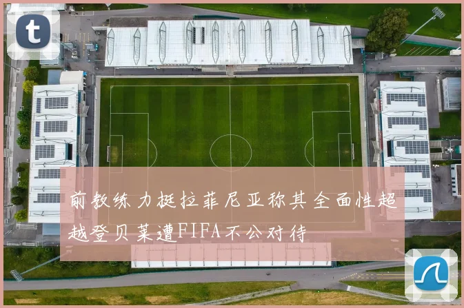 前教练力挺拉菲尼亚称其全面性超越登贝莱遭FIFA不公对待