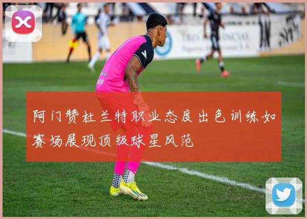 阿门赞杜兰特职业态度出色训练如赛场展现顶级球星风范
