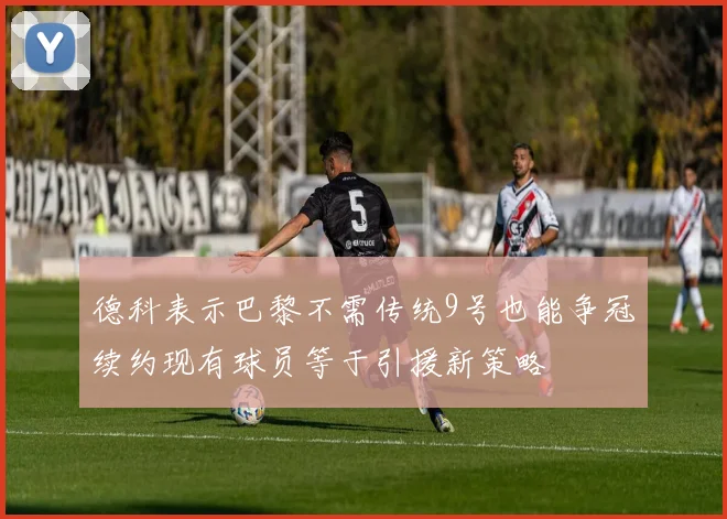 德科表示巴黎不需传统9号也能争冠续约现有球员等于引援新策略