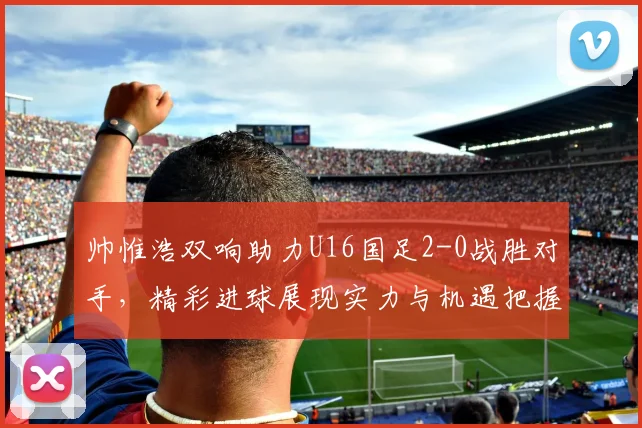 帅惟浩双响助力U16国足2-0战胜对手，精彩进球展现实力与机遇把握