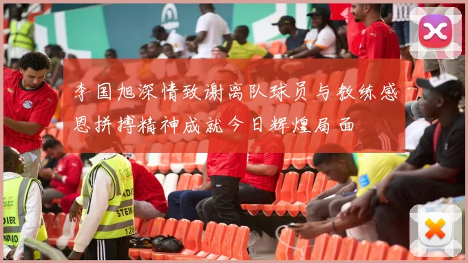 李国旭深情致谢离队球员与教练感恩拼搏精神成就今日辉煌局面