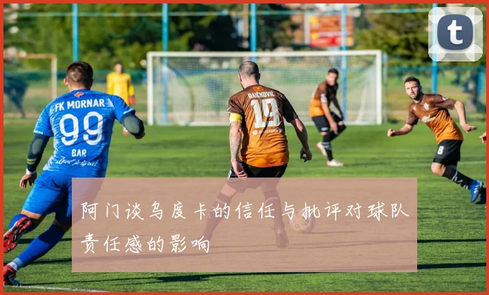 阿门谈乌度卡的信任与批评对球队责任感的影响