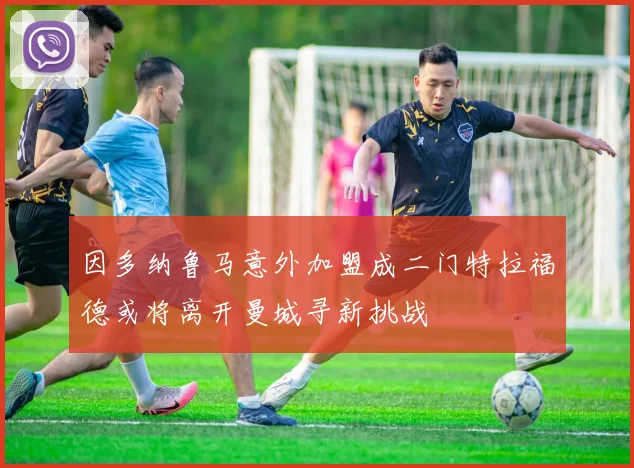 因多纳鲁马意外加盟成二门特拉福德或将离开曼城寻新挑战