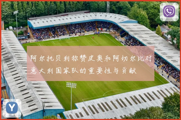 阿尔托贝利称赞皮奥和阿切尔比对意大利国家队的重要性与贡献