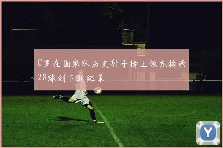 C罗在国家队历史射手榜上领先梅西28球创下新纪录