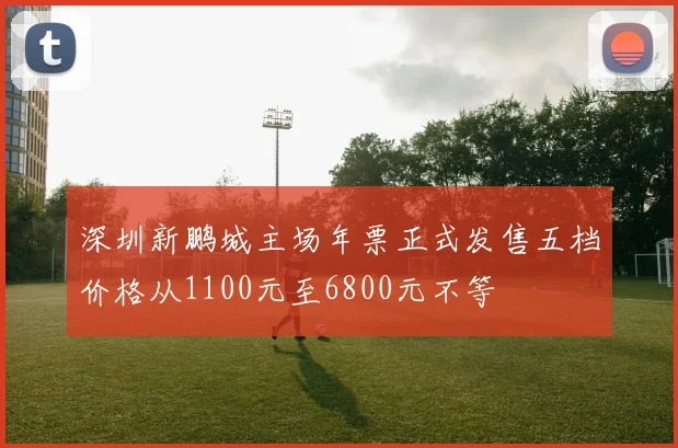 深圳新鹏城主场年票正式发售五档价格从1100元至6800元不等