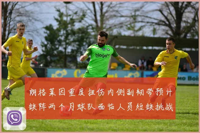 朗格莱因重度扭伤内侧副韧带预计缺阵两个月球队面临人员短缺挑战