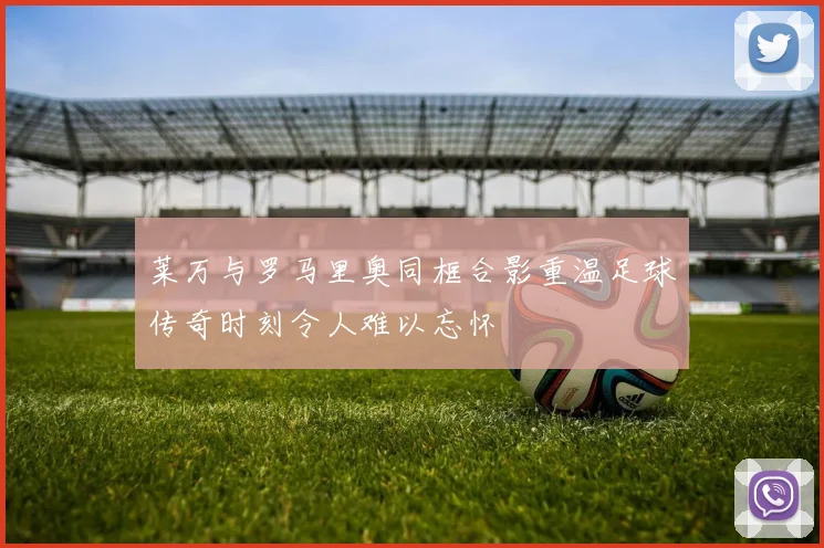 莱万与罗马里奥同框合影重温足球传奇时刻令人难以忘怀