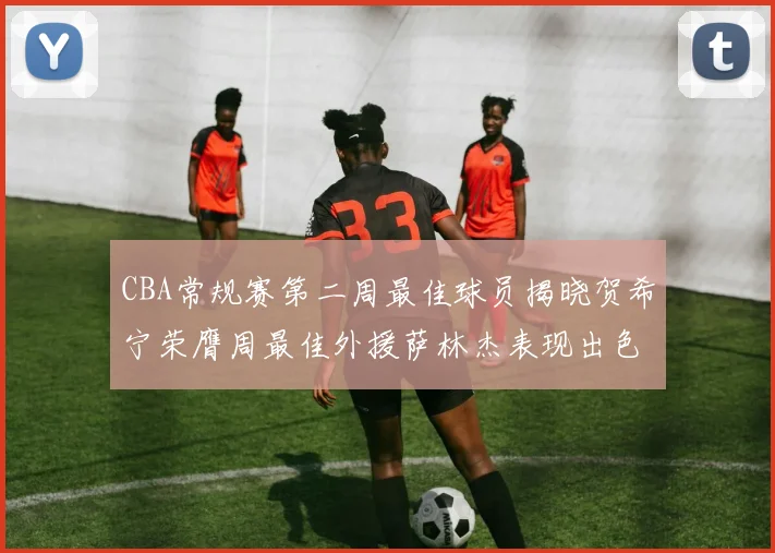 CBA常规赛第二周最佳球员揭晓贺希宁荣膺周最佳外援萨林杰表现出色
