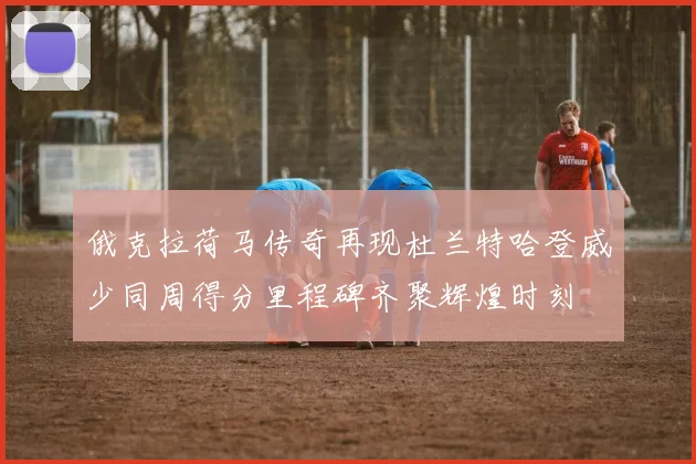 俄克拉荷马传奇再现杜兰特哈登威少同周得分里程碑齐聚辉煌时刻