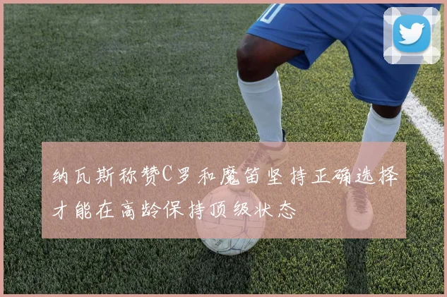 纳瓦斯称赞C罗和魔笛坚持正确选择才能在高龄保持顶级状态