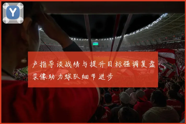 卢指导谈战绩与提升目标强调复盘录像助力球队细节进步