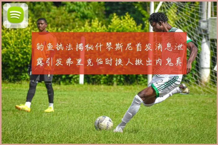 钓鱼执法揭秘什琴斯尼首发消息泄露引发弗里克临时换人揪出内鬼真相