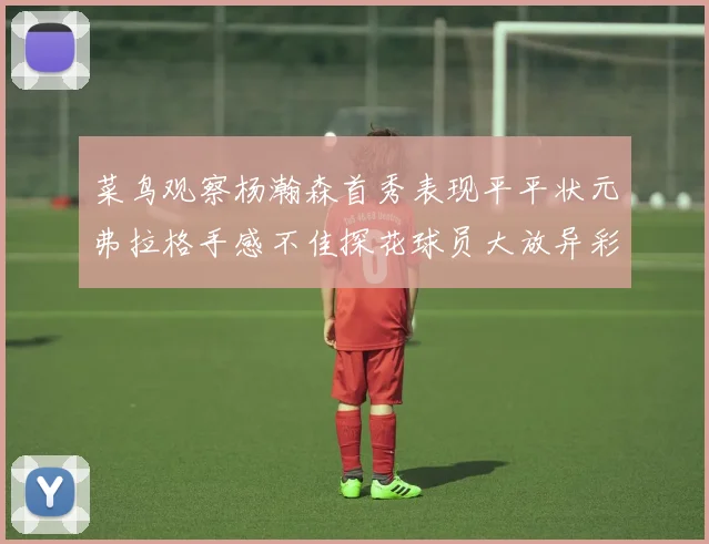 菜鸟观察杨瀚森首秀表现平平状元弗拉格手感不佳探花球员大放异彩砍下34分7篮板