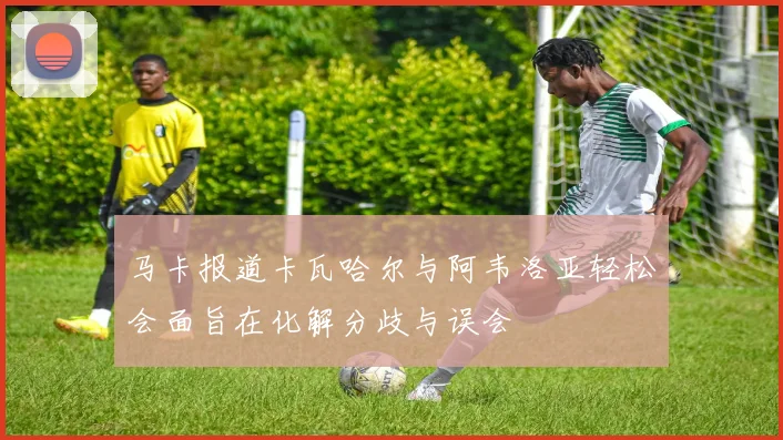 马卡报道卡瓦哈尔与阿韦洛亚轻松会面旨在化解分歧与误会