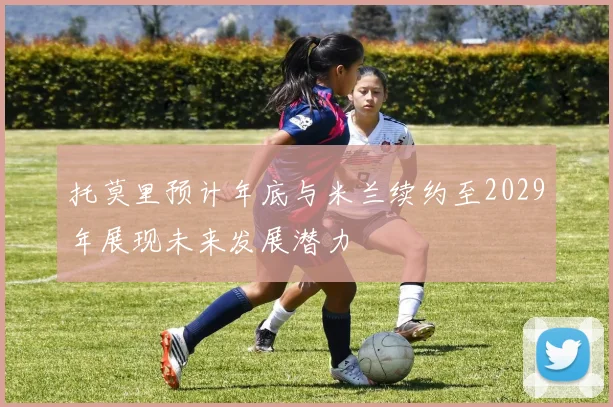 托莫里预计年底与米兰续约至2029年展现未来发展潜力