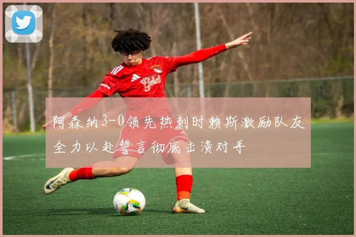 阿森纳3-0领先热刺时赖斯激励队友全力以赴誓言彻底击溃对手