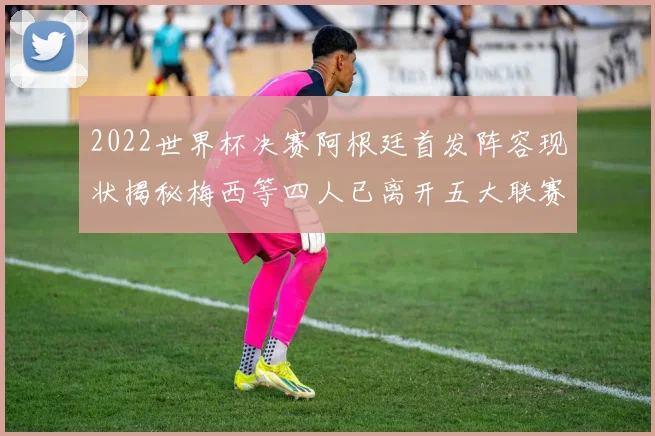 2022世界杯决赛阿根廷首发阵容现状揭秘梅西等四人已离开五大联赛