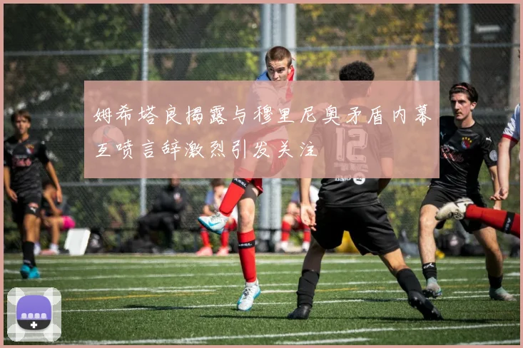 姆希塔良揭露与穆里尼奥矛盾内幕互喷言辞激烈引发关注