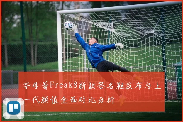 字母哥Freak8新款签名鞋发布与上一代颜值全面对比分析