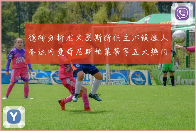 德转分析尤文图斯新任主帅候选人齐达内曼奇尼斯帕莱蒂等五大热门人选