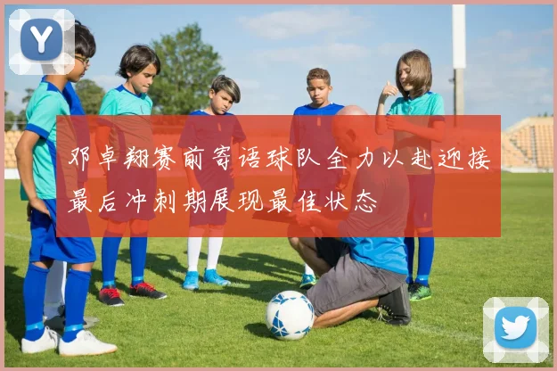 邓卓翔赛前寄语球队全力以赴迎接最后冲刺期展现最佳状态