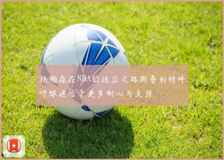 杨瀚森在NBA的适应之路斯普利特呼吁球迷给予更多耐心与支持