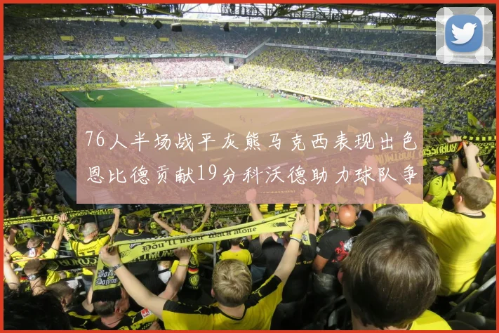76人半场战平灰熊马克西表现出色恩比德贡献19分科沃德助力球队争胜
