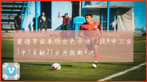 爱德华兹表现出色半场13投8中三分3中5贡献21分并抢断4次