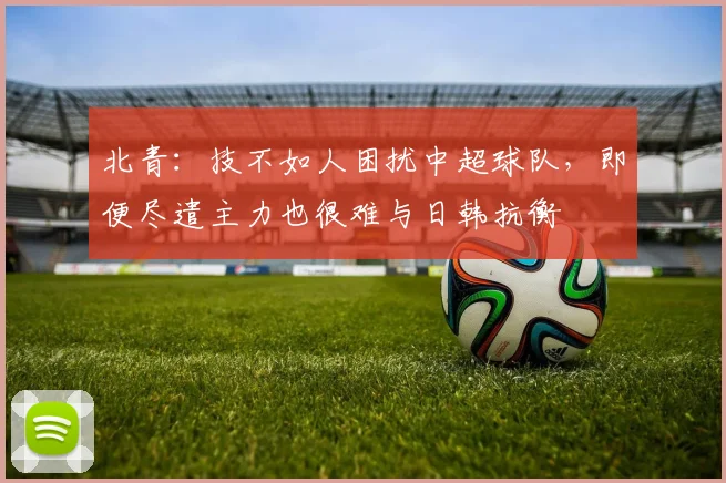 北青：技不如人困扰中超球队，即便尽遣主力也很难与日韩抗衡
