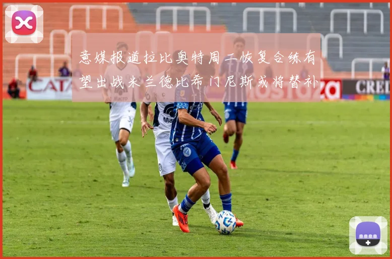 意媒报道拉比奥特周二恢复合练有望出战米兰德比希门尼斯或将替补待命