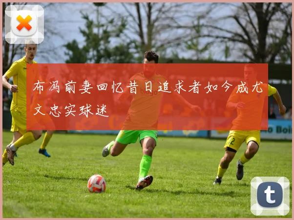 布冯前妻回忆昔日追求者如今成尤文忠实球迷