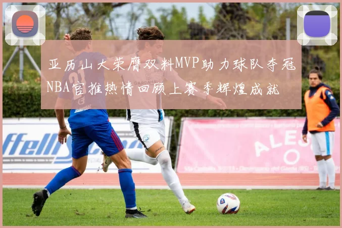 亚历山大荣膺双料MVP助力球队夺冠NBA官推热情回顾上赛季辉煌成就