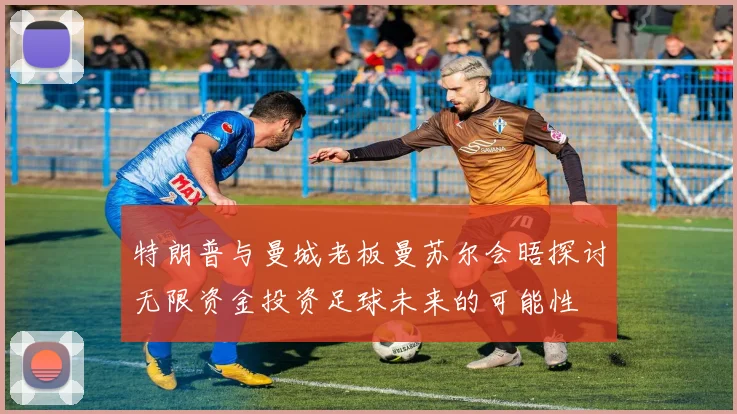 特朗普与曼城老板曼苏尔会晤探讨无限资金投资足球未来的可能性