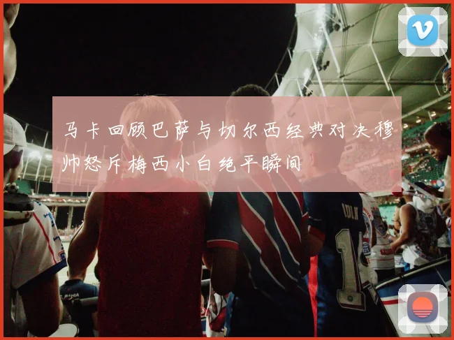 马卡回顾巴萨与切尔西经典对决穆帅怒斥梅西小白绝平瞬间