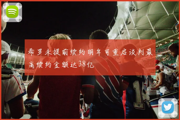 希罗未提前续约明年可重启谈判最高续约金额达38亿